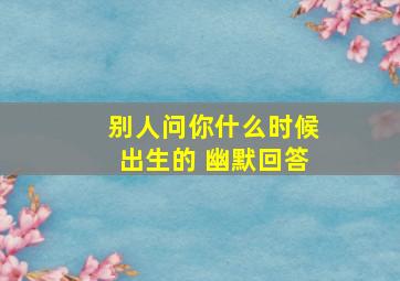 别人问你什么时候出生的 幽默回答